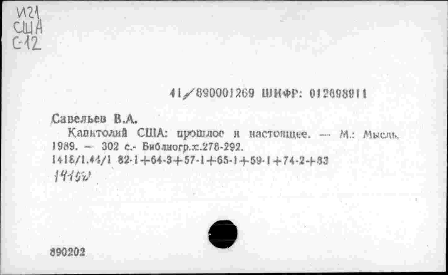 ﻿М США СЧ2.
41/89000)269 ШИФР; 0)2698«)I
Савельев В,А.
Капитолий США: прошлое и настоящее. — М.: Мысль, 19(19. — 302 с.- БиОлиогр.Х.278-292.
14)8/1.4-1/1 82-1+64-3+5 7-14-65-1+59-1 +74-2-1-33
890202